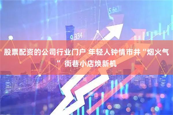 股票配资的公司行业门户 年轻人钟情市井“烟火气” 街巷小店焕新机