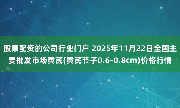 股票配资的公司行业门户 2025年11月22日全国主要批发市场黄芪(黄芪节子0.6-0.8cm)价格行情