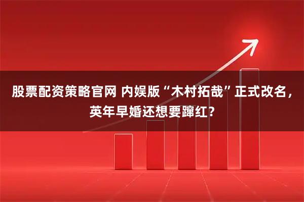 股票配资策略官网 内娱版“木村拓哉”正式改名,英年早婚还想要蹿红?