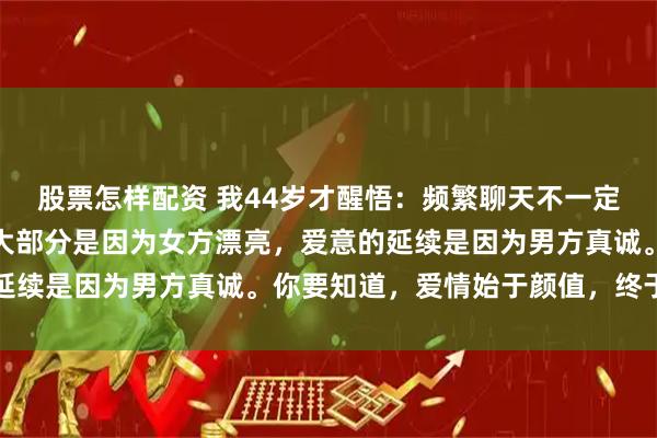 股票怎样配资 我44岁才醒悟：频繁聊天不一定产生爱意，爱意的出现大部分是因为女方漂亮，爱意的延续是因为男方真诚。你要知道，爱情始于颜值，终于人品