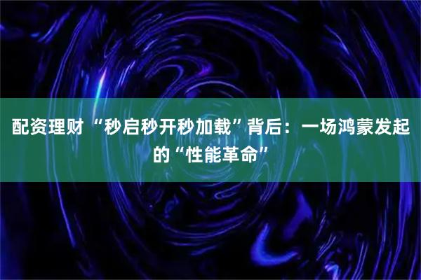 配资理财 “秒启秒开秒加载”背后：一场鸿蒙发起的“性能革命”