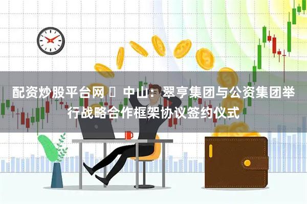 配资炒股平台网 ​中山：翠亨集团与公资集团举行战略合作框架协议签约仪式