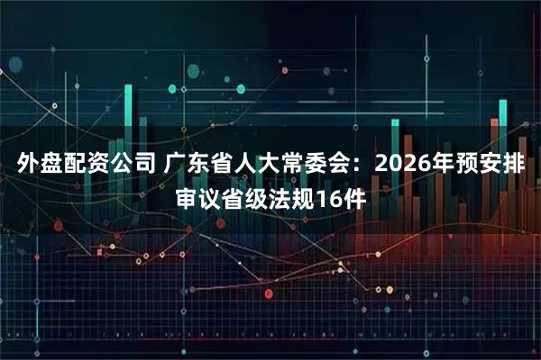 外盘配资公司 广东省人大常委会：2026年预安排审议省级法规16件