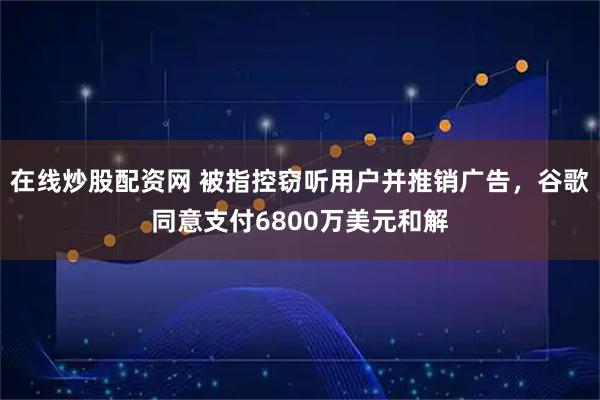 在线炒股配资网 被指控窃听用户并推销广告，谷歌同意支付6800万美元和解