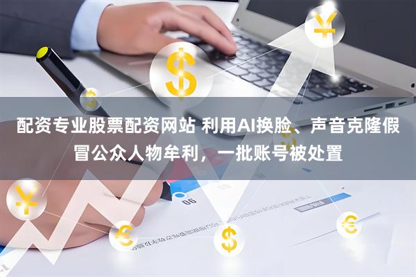 配资专业股票配资网站 利用AI换脸、声音克隆假冒公众人物牟利，一批账号被处置
