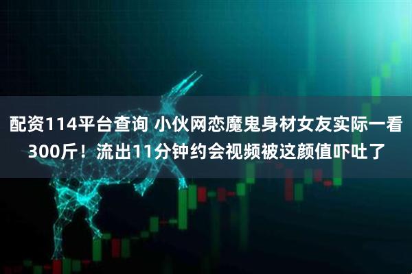 配资114平台查询 小伙网恋魔鬼身材女友实际一看300斤！流出11分钟约会视频被这颜值吓吐了