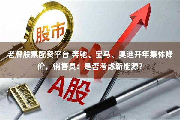 老牌股票配资平台 奔驰、宝马、奥迪开年集体降价，销售员：是否考虑新能源？