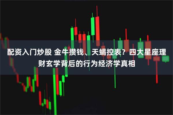 配资入门炒股 金牛攒钱、天蝎控表？四大星座理财玄学背后的行为经济学真相