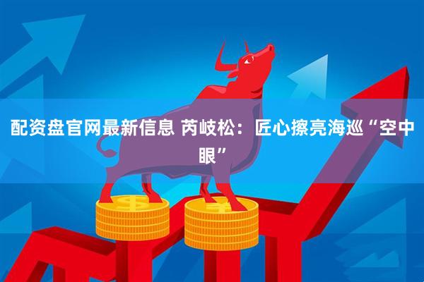 配资盘官网最新信息 芮岐松：匠心擦亮海巡“空中眼”