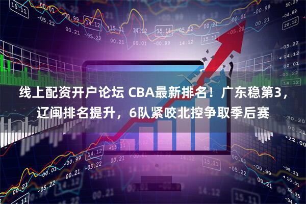 线上配资开户论坛 CBA最新排名!广东稳第3,辽闽排名提升,6队紧咬北控争取季后赛