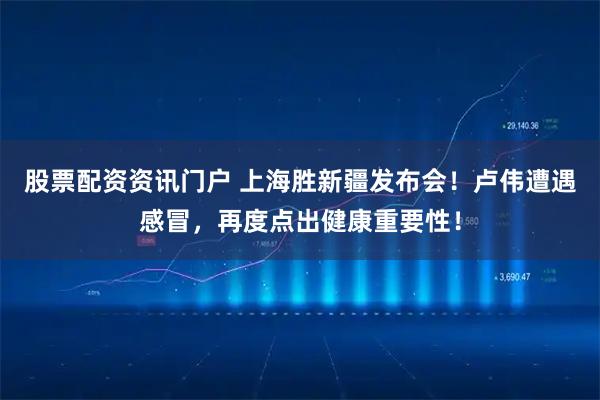 股票配资资讯门户 上海胜新疆发布会！卢伟遭遇感冒，再度点出健康重要性！
