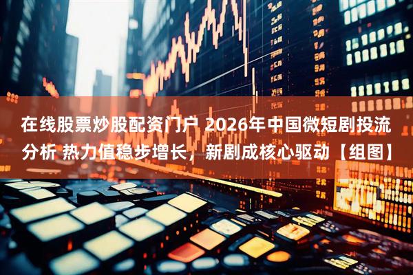 在线股票炒股配资门户 2026年中国微短剧投流分析 热力值稳步增长，新剧成核心驱动【组图】
