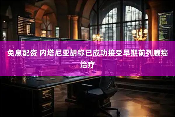 免息配资 内塔尼亚胡称已成功接受早期前列腺癌治疗