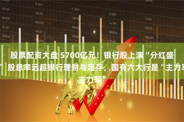 股票配资大盘 5700亿元！银行股上演“分红盛宴” 股息率远超银行理财与定存，国有六大行是“主力军”