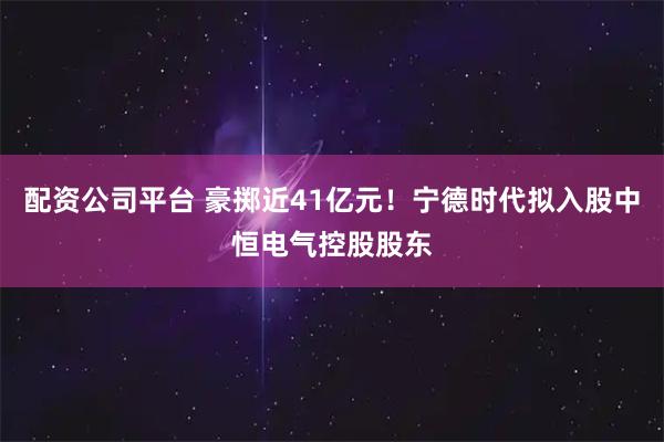 配资公司平台 豪掷近41亿元！宁德时代拟入股中恒电气控股股东