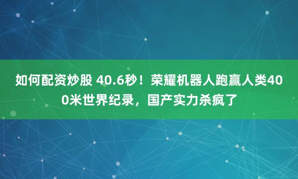如何配资炒股 40.6秒！荣耀机器人跑赢人类400米世界纪录，国产实力杀疯了