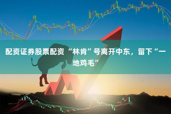 配资证券股票配资 “林肯”号离开中东，留下“一地鸡毛”