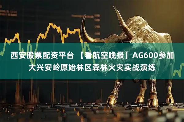 西安股票配资平台 【看航空晚报】AG600参加大兴安岭原始林区森林火灾实战演练